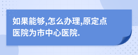 如果能够,怎么办理,原定点医院为市中心医院.