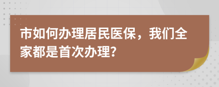 市如何办理居民医保，我们全家都是首次办理？