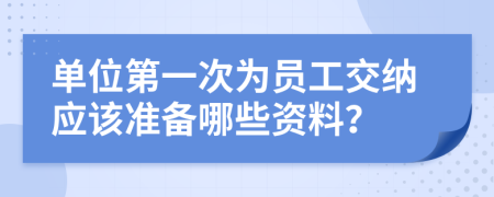 单位第一次为员工交纳应该准备哪些资料？