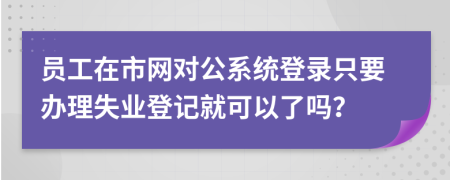 员工在市网对公系统登录只要办理失业登记就可以了吗？