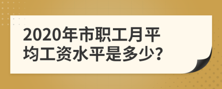 2020年市职工月平均工资水平是多少？