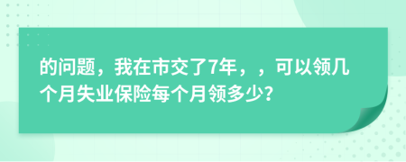 的问题，我在市交了7年，，可以领几个月失业保险每个月领多少？