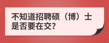 不知道招聘硕（博）士是否要在交？