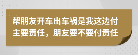 帮朋友开车出车祸是我这边付主要责任，朋友要不要付责任