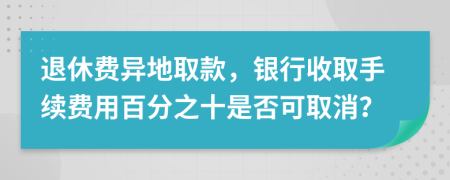 退休费异地取款，银行收取手续费用百分之十是否可取消？