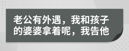 老公有外遇，我和孩子的婆婆拿着呢，我告他