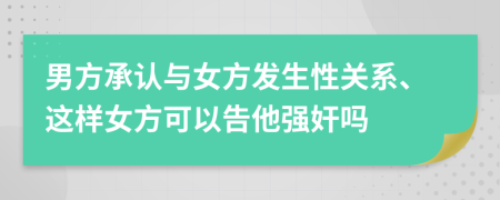 男方承认与女方发生性关系、这样女方可以告他强奸吗