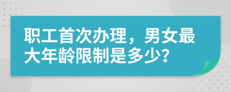 职工首次办理，男女最大年龄限制是多少？