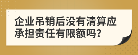 企业吊销后没有清算应承担责任有限额吗？