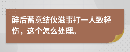 醉后蓄意结伙滋事打一人致轻伤，这个怎么处理。