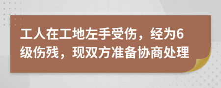 工人在工地左手受伤，经为6级伤残，现双方准备协商处理