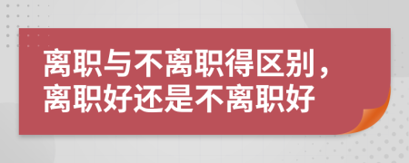 离职与不离职得区别，离职好还是不离职好