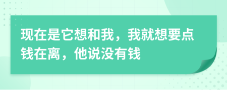 现在是它想和我，我就想要点钱在离，他说没有钱