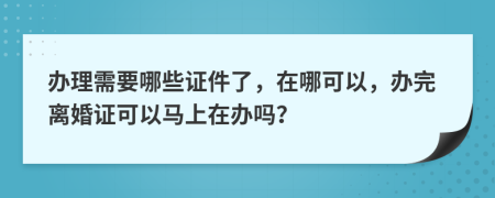 办理需要哪些证件了，在哪可以，办完离婚证可以马上在办吗？