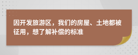 因开发旅游区，我们的房屋、土地都被征用，想了解补偿的标准