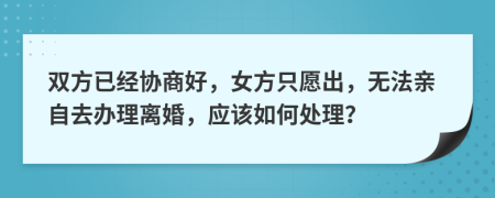 双方已经协商好，女方只愿出，无法亲自去办理离婚，应该如何处理？