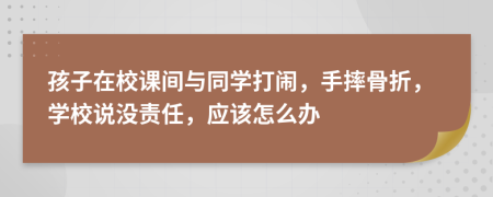 孩子在校课间与同学打闹，手摔骨折，学校说没责任，应该怎么办