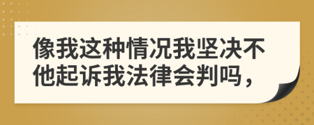 像我这种情况我坚决不他起诉我法律会判吗，