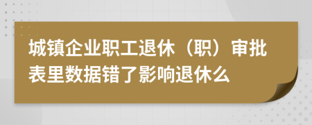 城镇企业职工退休（职）审批表里数据错了影响退休么