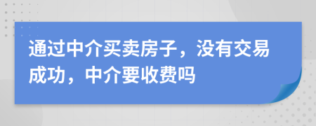 通过中介买卖房子，没有交易成功，中介要收费吗