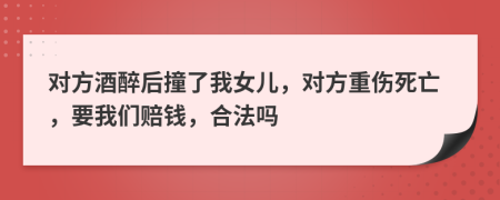 对方酒醉后撞了我女儿，对方重伤死亡，要我们赔钱，合法吗