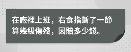 在廠裡上班，右食指斷了一節算幾級傷殘，因賠多少錢。