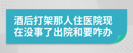 酒后打架那人住医院现在没事了出院和要咋办