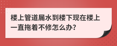 楼上管道屚水到楼下现在楼上一直拖着不修怎么办？