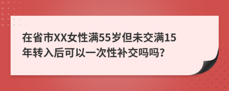 在省市XX女性满55岁但未交满15年转入后可以一次性补交吗吗？