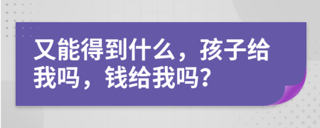 又能得到什么，孩子给我吗，钱给我吗？