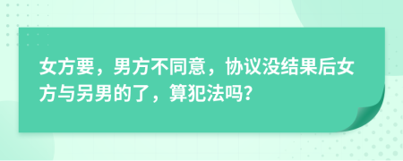 女方要，男方不同意，协议没结果后女方与另男的了，算犯法吗？