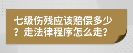 七级伤残应该赔偿多少？走法律程序怎么走？