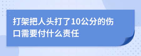 打架把人头打了10公分的伤口需要付什么责任