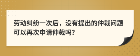 劳动纠纷一次后，没有提出的仲裁问题可以再次申请仲裁吗？