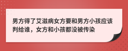 男方得了艾滋病女方要和男方小孩应该判给谁，女方和小孩都没被传染