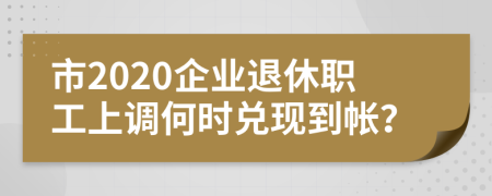 市2020企业退休职工上调何时兑现到帐？