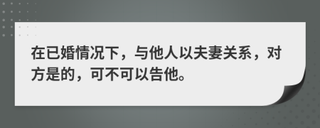 在已婚情况下，与他人以夫妻关系，对方是的，可不可以告他。