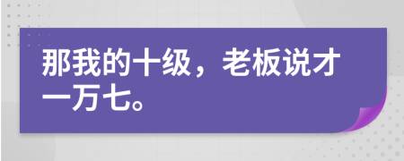 那我的十级，老板说才一万七。