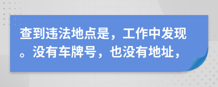 查到违法地点是，工作中发现。没有车牌号，也没有地址，
