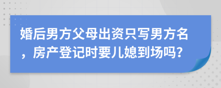 婚后男方父母出资只写男方名，房产登记时要儿媳到场吗？