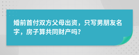 婚前首付双方父母出资，只写男朋友名字，房子算共同财产吗？