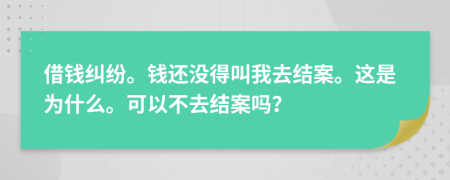 借钱纠纷。钱还没得叫我去结案。这是为什么。可以不去结案吗？