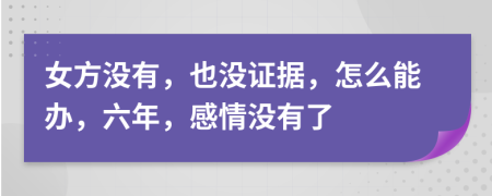 女方没有，也没证据，怎么能办，六年，感情没有了