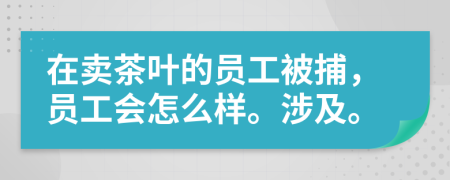 在卖茶叶的员工被捕，员工会怎么样。涉及。