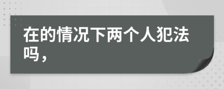 在的情况下两个人犯法吗，