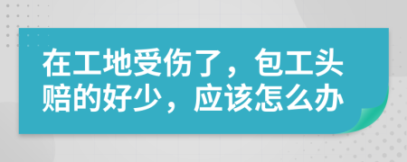 在工地受伤了，包工头赔的好少，应该怎么办