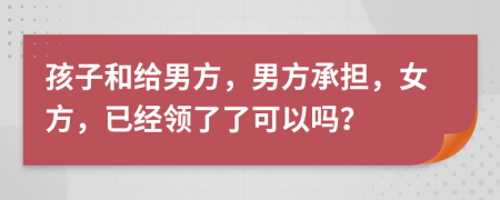 孩子和给男方，男方承担，女方，已经领了了可以吗？