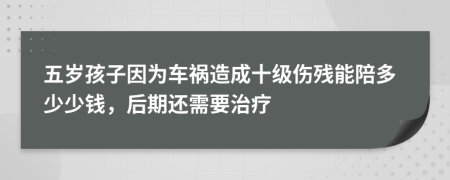 五岁孩子因为车祸造成十级伤残能陪多少少钱，后期还需要治疗