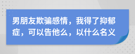 男朋友欺骗感情，我得了抑郁症，可以告他么，以什么名义