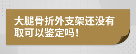 大腿骨折外支架还没有取可以鉴定吗！